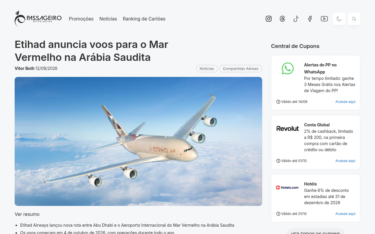 A Etihad Airways está ampliando o seu mapa com uma rota inédita que liga Abu Dhabi ao Aeroporto Internacional do Mar Vermelho (RSI), no noroeste da Arábia Saudita. Os voos começam em 4 de outubro de 2026 e serão operados durante todo o ano, somando o sexto destino da companhia no país.

A rota leva o passageiro direto para dentro da região turística do Mar Vermelho, um litoral de luxo com mais de 90 ilhas, águas turquesa, recifes de coral, lagoas e paisagens desérticas, sem precisar de longos deslocamentos após o desembarque. O programa Abu Dhabi Stopover ainda permite fazer uma parada na cidade natal da companhia. A operação começa com um voo semanal e passa para dois por semana a partir de 25 de outubro.

As passagens já estão à venda, e quem junta milhas pode emitir pela AAdvantage, Azul Fidelidade e Etihad Guest. Para gastar no exterior durante a viagem, Nomad e Wise facilitam a conversão de moeda e as transferências internacionais, com o código TWUSX2GB7T na Nomad.